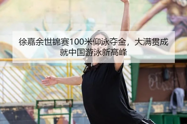 徐嘉余世锦赛100米仰泳夺金，大满贯成就中国游泳新高峰
