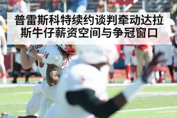 普雷斯科特续约谈判牵动达拉斯牛仔薪资空间与争冠窗口