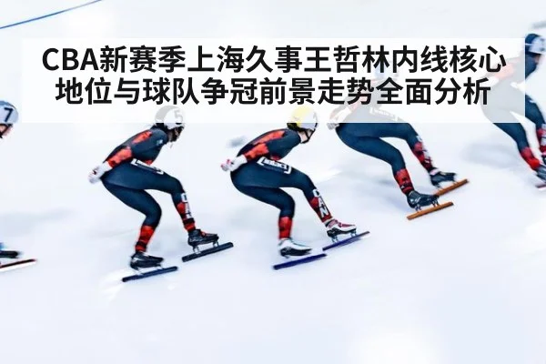 CBA新赛季上海久事王哲林内线核心地位与球队争冠前景走势全面分析
